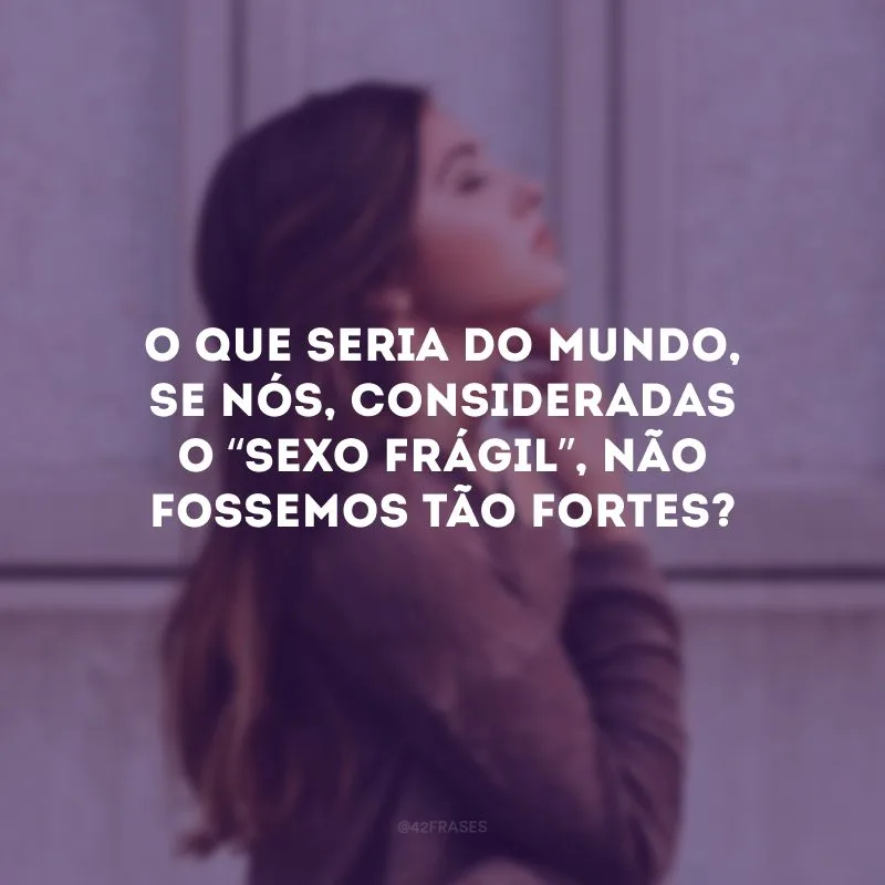 O que seria do mundo, se nós, consideradas o “sexo frágil”, não fossemos tão fortes? 