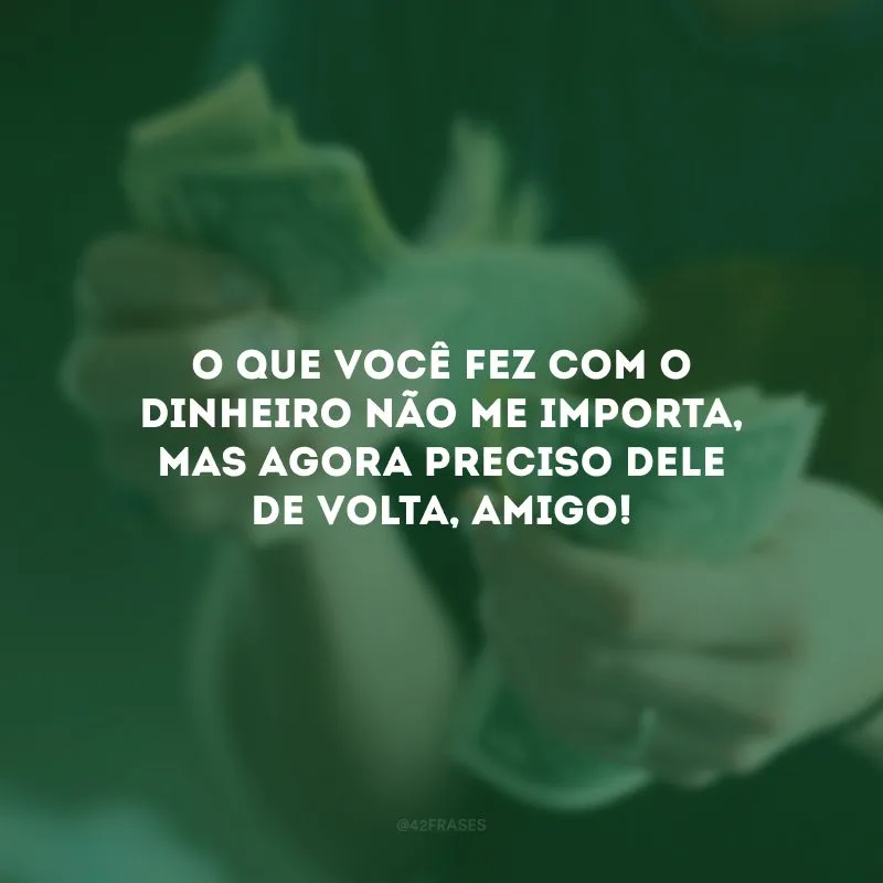 O que você fez com o dinheiro não me importa, mas agora preciso dele de volta, amigo!