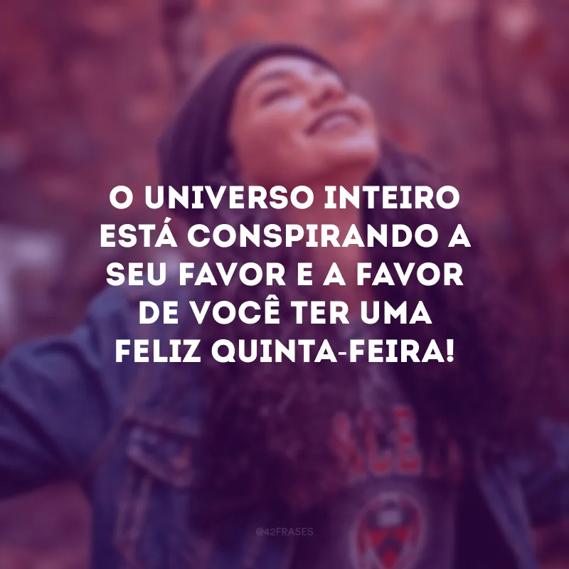 O universo inteiro está conspirando a seu favor e a favor de você ter uma feliz quinta-feira!