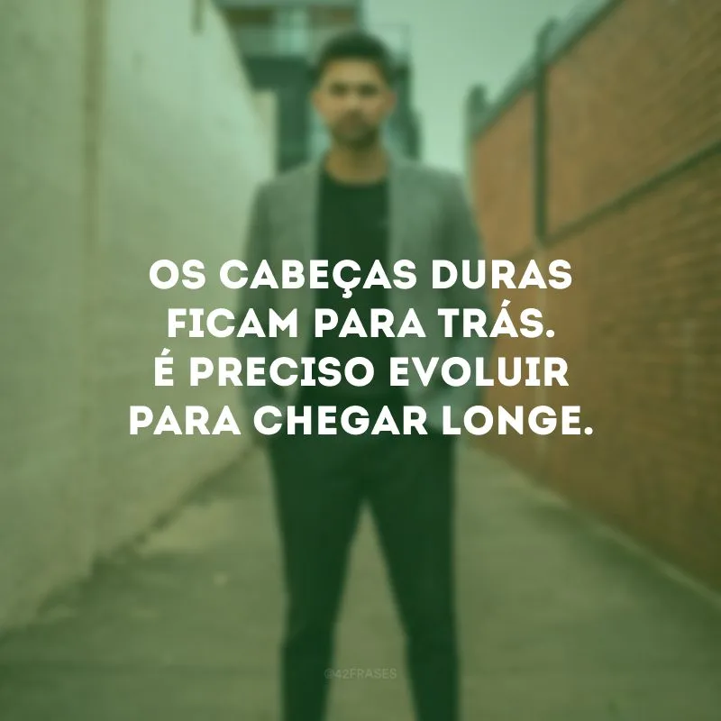 Os cabeças duras ficam para trás. É preciso evoluir para chegar longe.