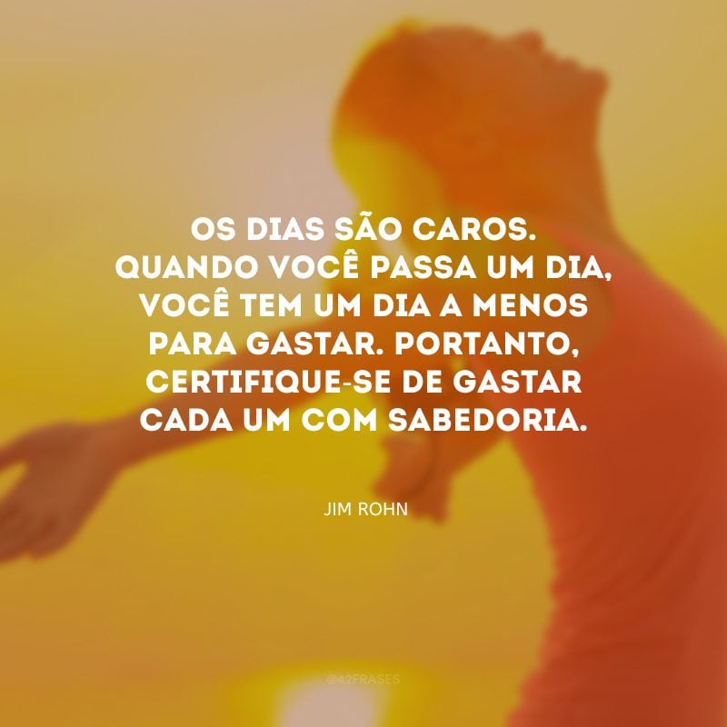 Os dias são caros. Quando você passa um dia, você tem um dia a menos para gastar. Portanto, certifique-se de gastar cada um com sabedoria.