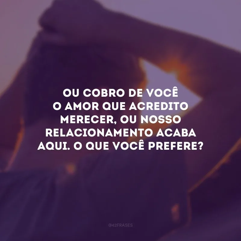 Ou cobro de você o amor que acredito merecer, ou nosso relacionamento acaba aqui. O que você prefere?