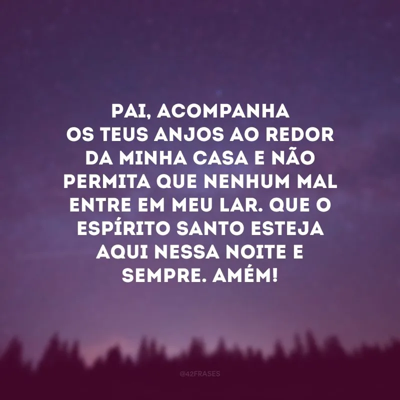 Pai, acompanha os Teus anjos ao redor da minha casa e não permita que nenhum mal entre em meu lar. Que o Espírito Santo esteja aqui nessa noite e sempre. Amém! 