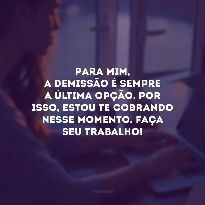 Para mim, a demissão é sempre a última opção. Por isso, estou te cobrando nesse momento. Faça seu trabalho!