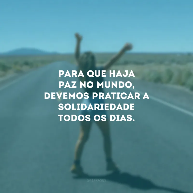Para que haja paz no mundo, devemos praticar a solidariedade todos os dias.