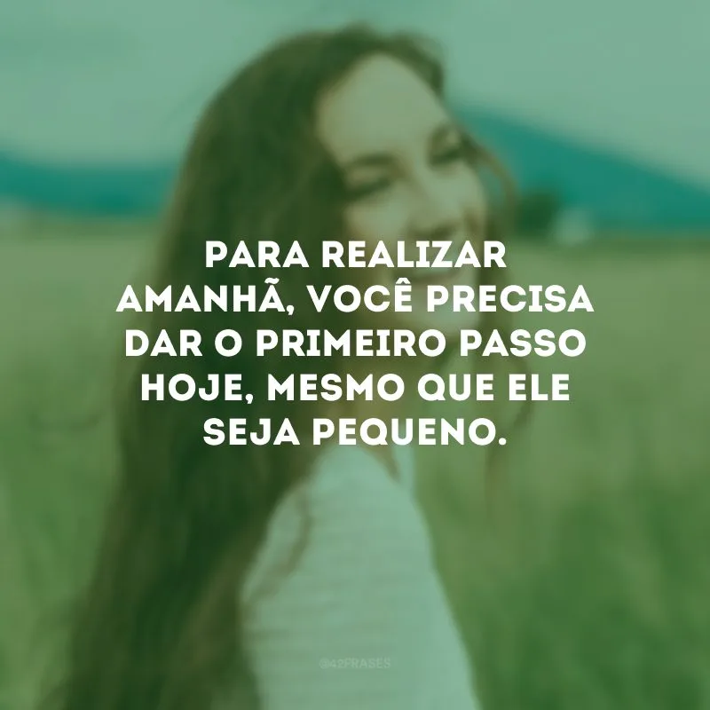 Para realizar amanhã, você precisa dar o primeiro passo hoje, mesmo que ele seja pequeno.