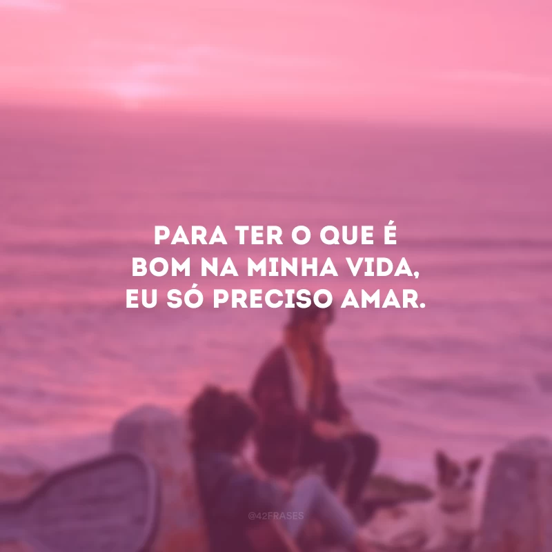 Para ter o que é bom na minha vida, eu só preciso amar.