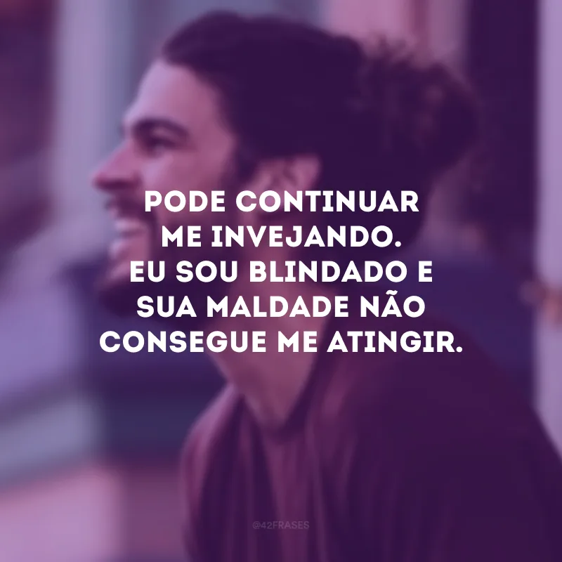 Pode continuar me invejando. Eu sou blindado e sua maldade não consegue me atingir.