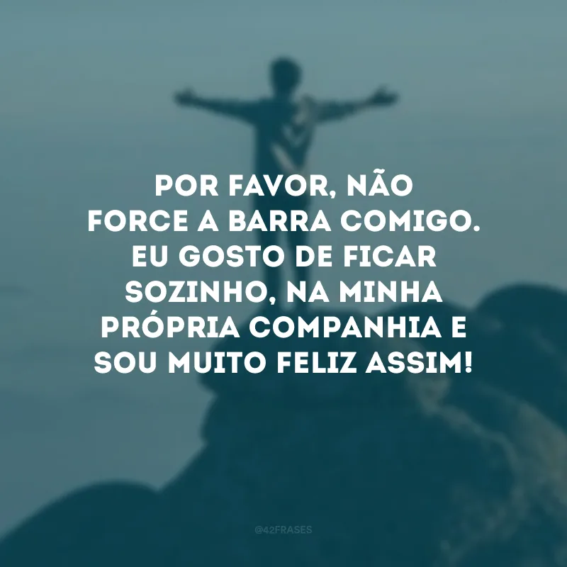 Por favor, não force a barra comigo. Eu gosto de ficar sozinho, na minha própria companhia e sou muito feliz assim! 