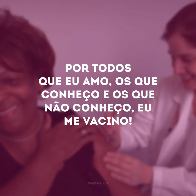 Por todos que eu amo, os que conheço e os que não conheço, eu me vacino!