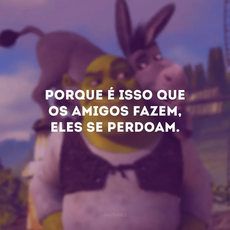 Porque é isso que os amigos fazem, eles se perdoam. 