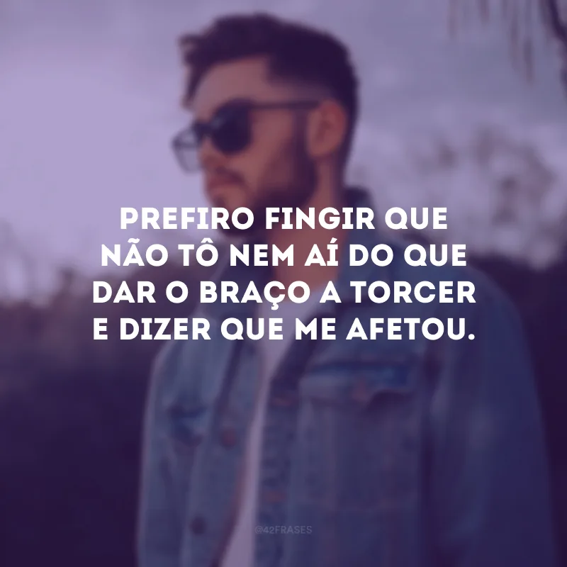 Prefiro fingir que não tô nem aí do que dar o braço a torcer e dizer que me afetou.