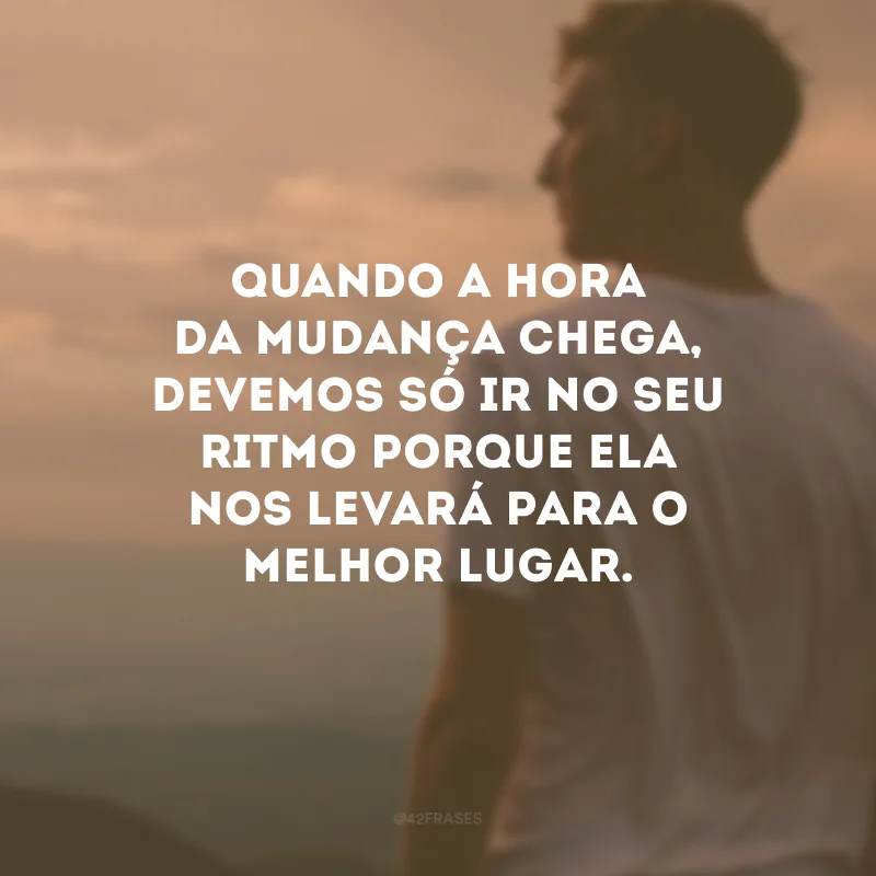 Quando a hora da mudança chega, devemos só ir no seu ritmo porque ela nos levará para o melhor lugar.