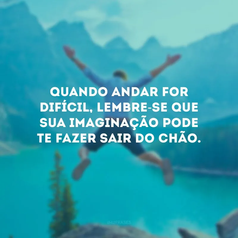 Quando andar for difícil, lembre-se que sua imaginação pode te fazer sair do chão.