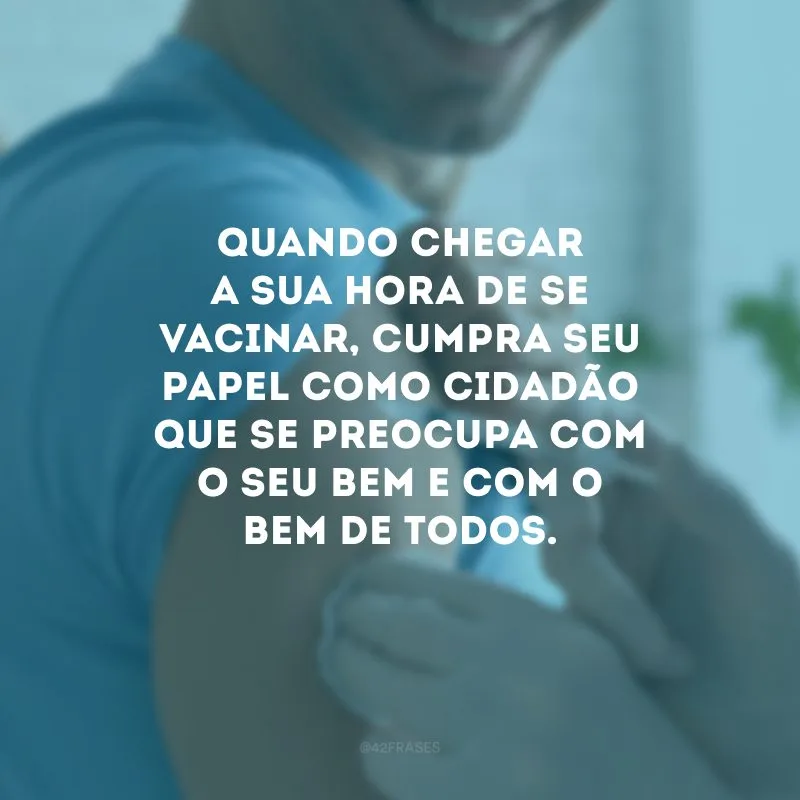 Quando chegar a sua hora de se vacinar, cumpra seu papel como cidadão que se preocupa com o seu bem e com o bem de todos.