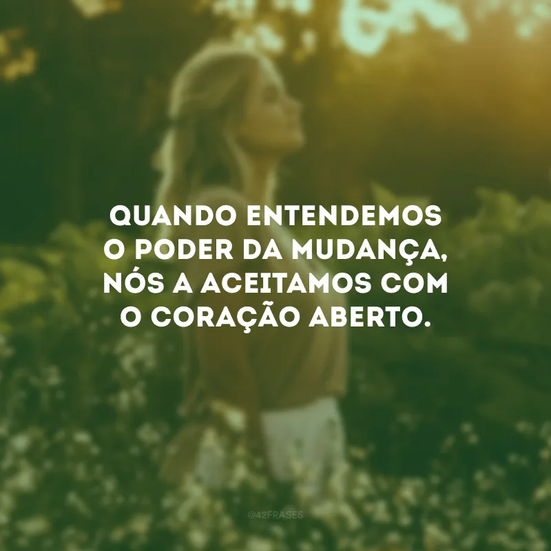 Quando entendemos o poder da mudança, nós a aceitamos com o coração aberto.