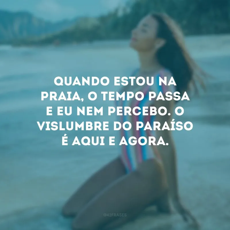 Quando estou na praia, o tempo passa e eu nem percebo. O vislumbre do paraíso é aqui e agora.