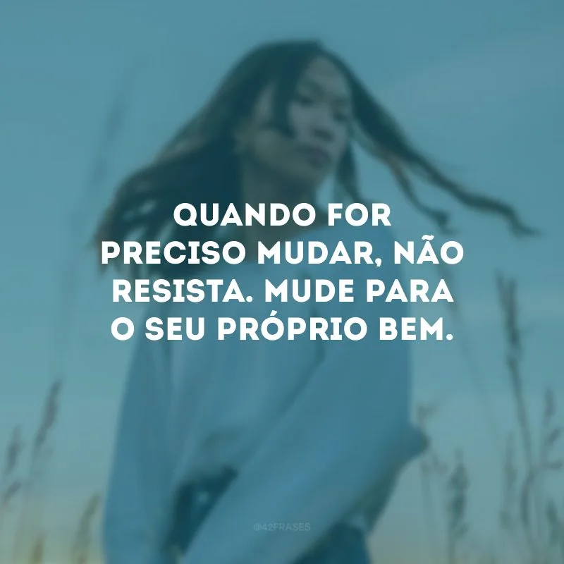 Quando for preciso mudar, não resista. Mude para o seu próprio bem.