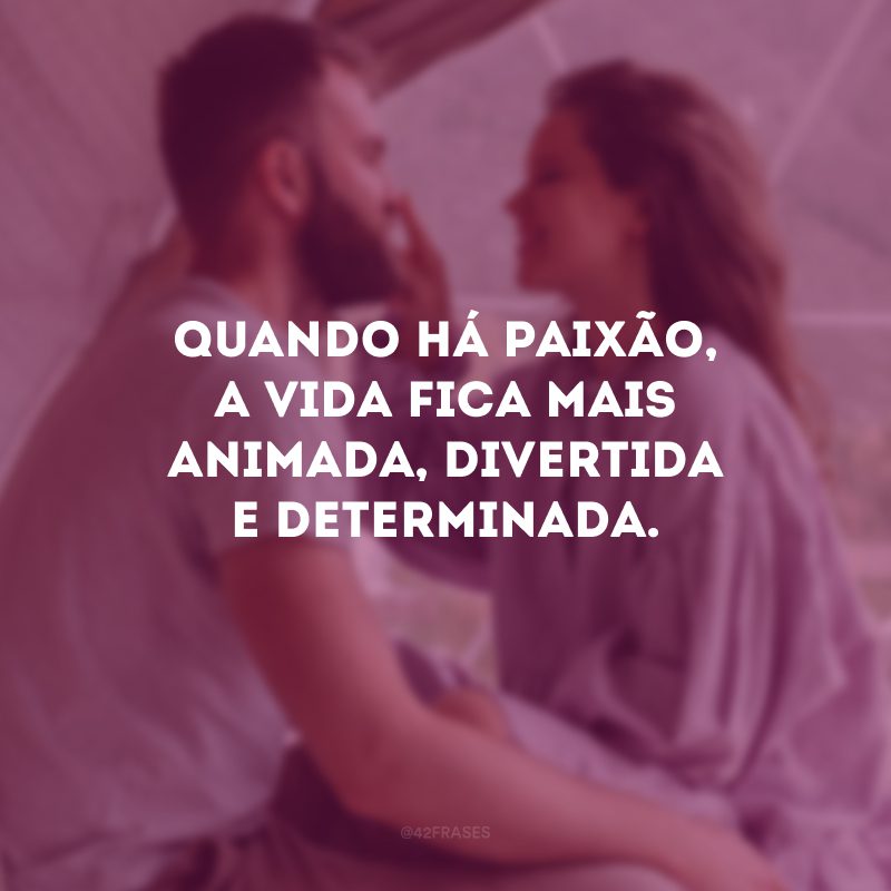 Quando há paixão, a vida fica mais animada, divertida e determinada.