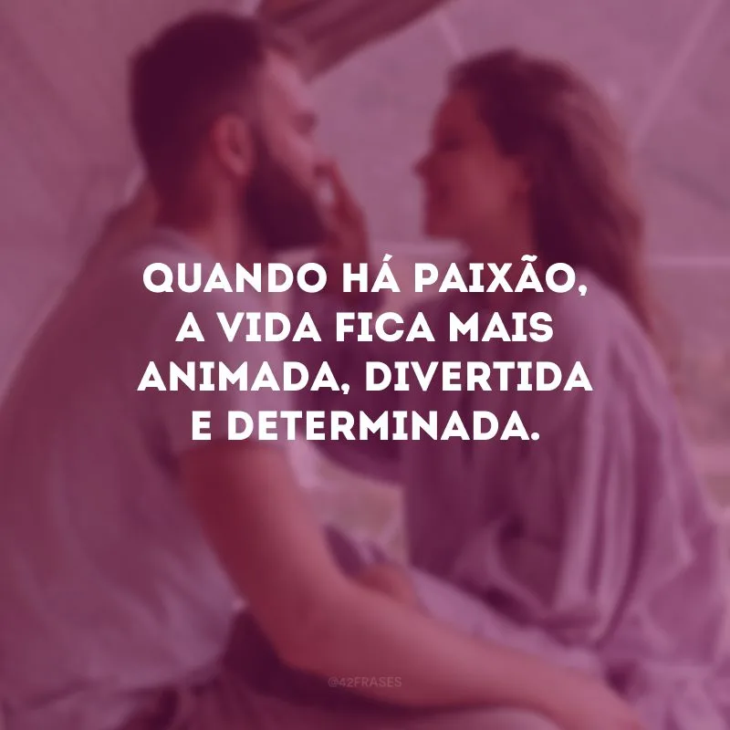 Quando há paixão, a vida fica mais animada, divertida e determinada.