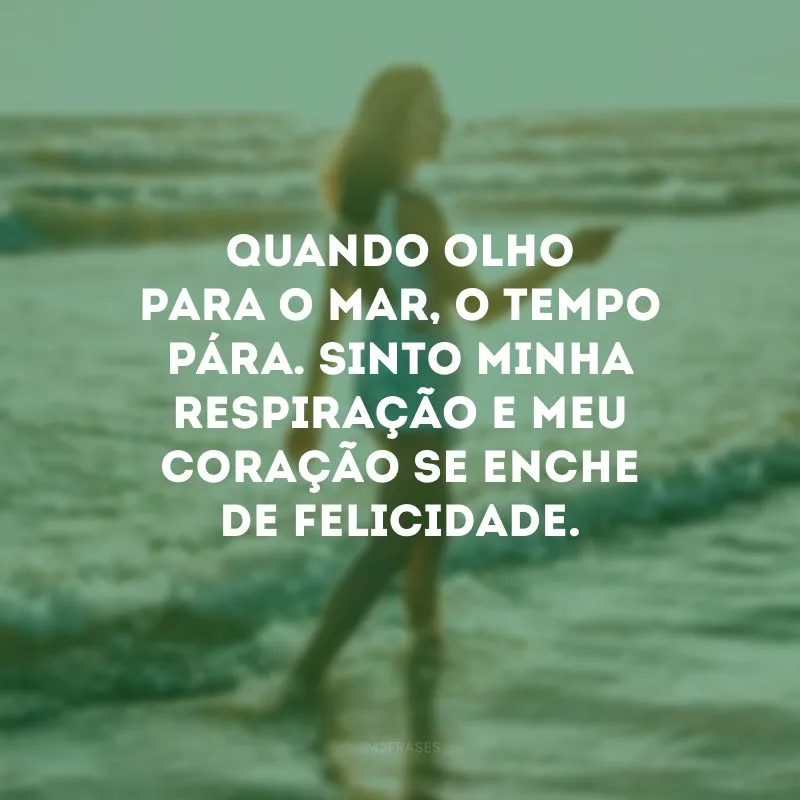 Quando olho para o mar, o tempo pára. Sinto minha respiração e meu coração se enche de felicidade.