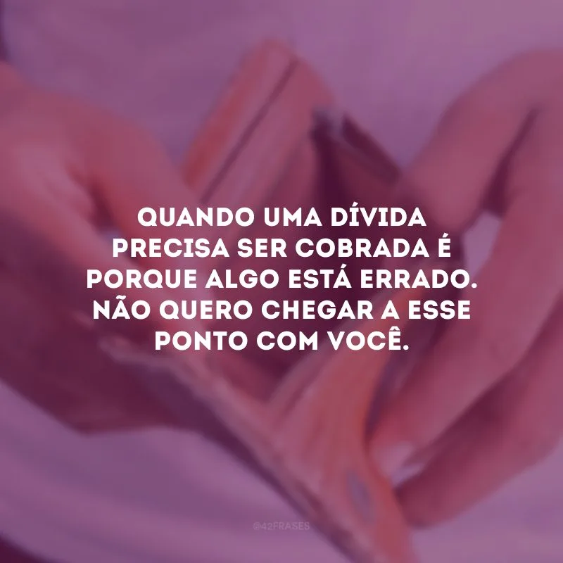 Quando uma dívida precisa ser cobrada é porque algo está errado. Não quero chegar a esse ponto com você.