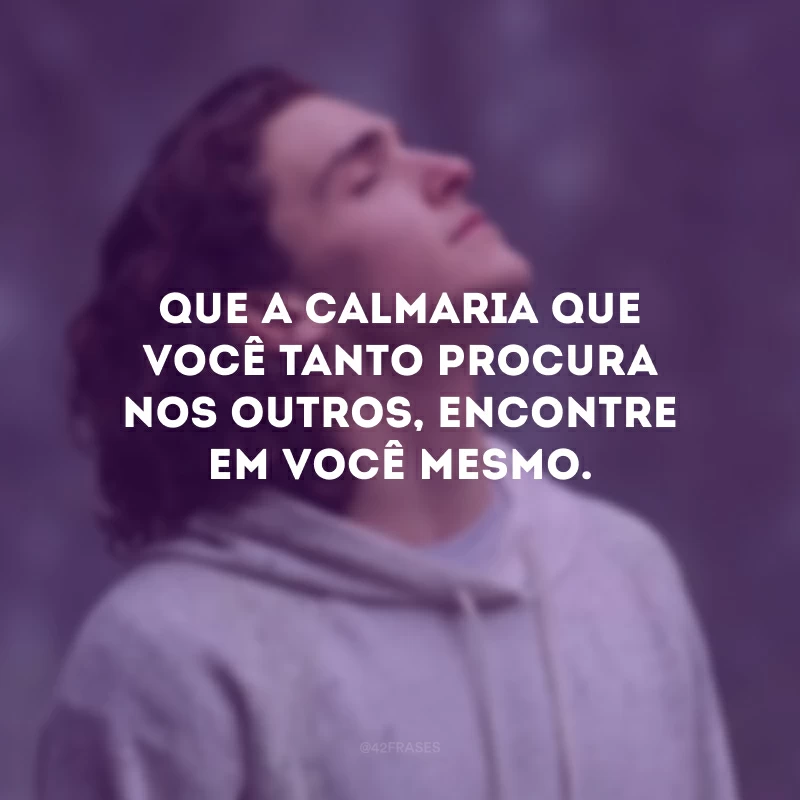 Que a calmaria que você tanto procura nos outros, encontre em você mesmo.