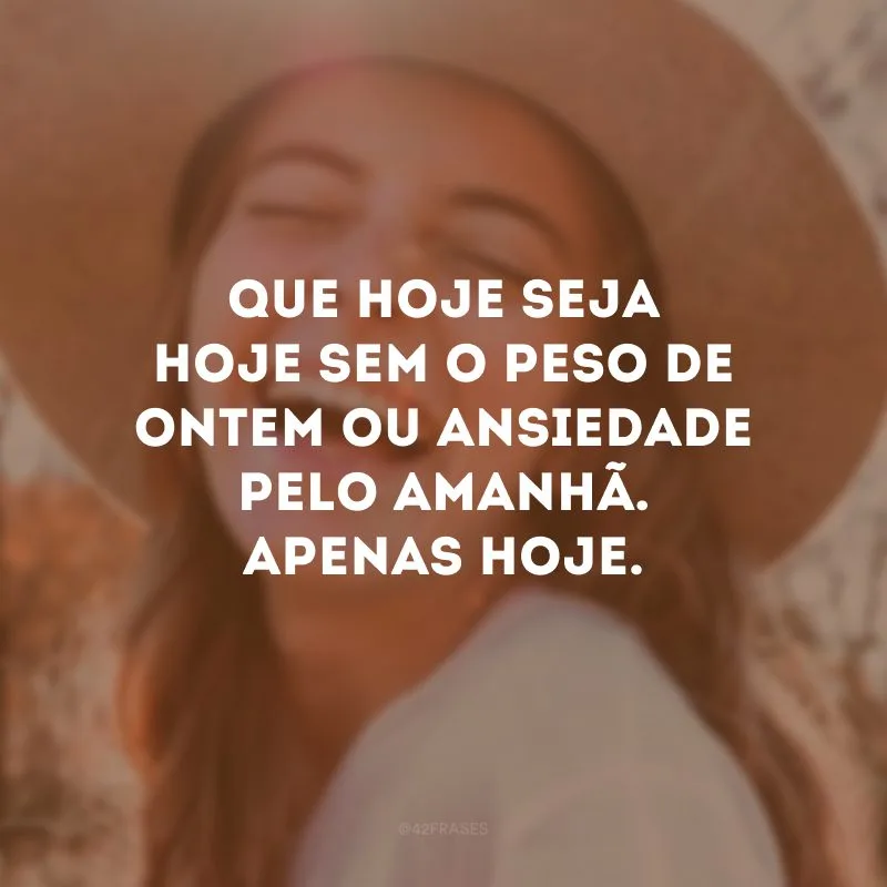 Que hoje seja hoje sem o peso de ontem ou ansiedade pelo amanhã. Apenas hoje. 
