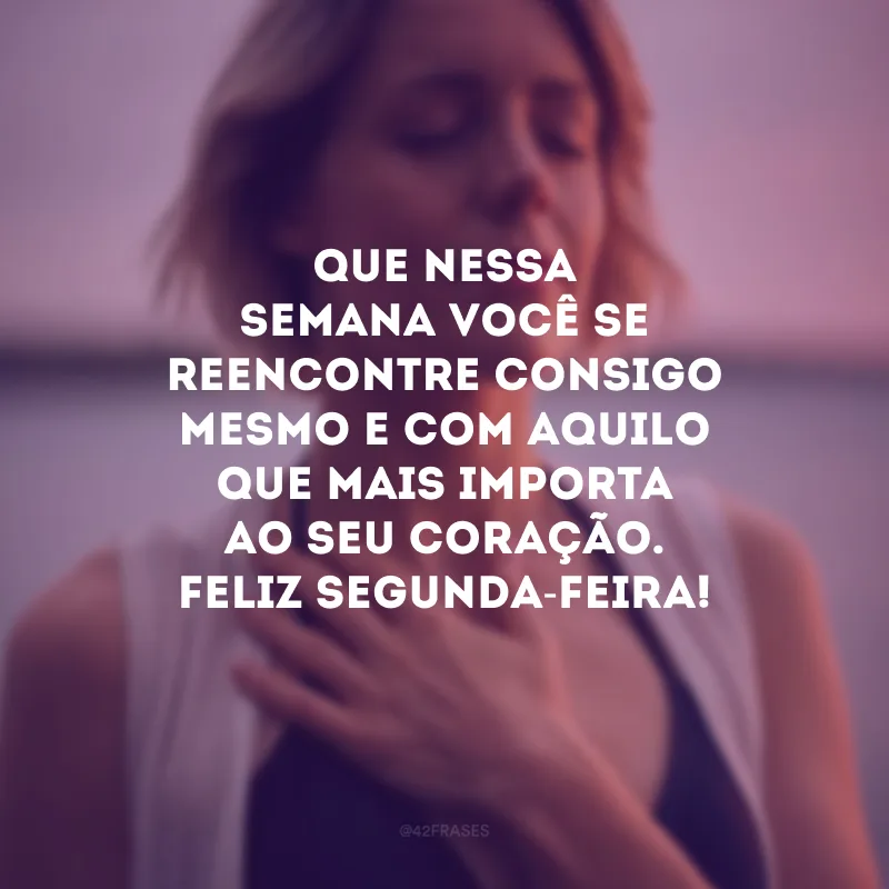 Que nessa semana você se reencontre consigo mesmo e com aquilo que mais importa ao seu coração. Feliz segunda-feira!