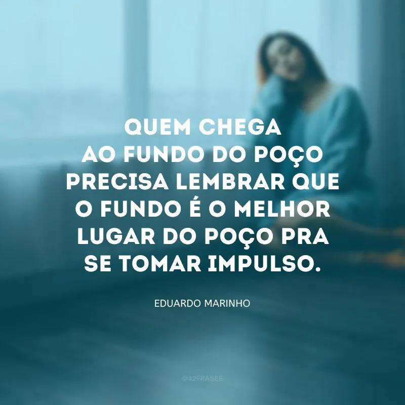 Quem chega ao fundo do poço precisa lembrar que o fundo é o melhor lugar do poço pra se tomar impulso.