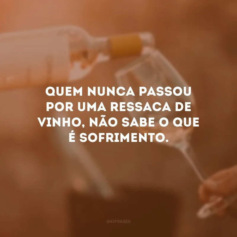 Quem nunca passou por uma ressaca de vinho, não sabe o que é sofrimento.