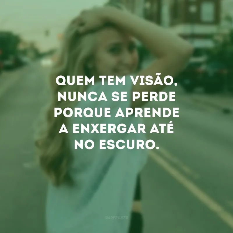 Quem tem visão, nunca se perde porque aprende a enxergar até no escuro.