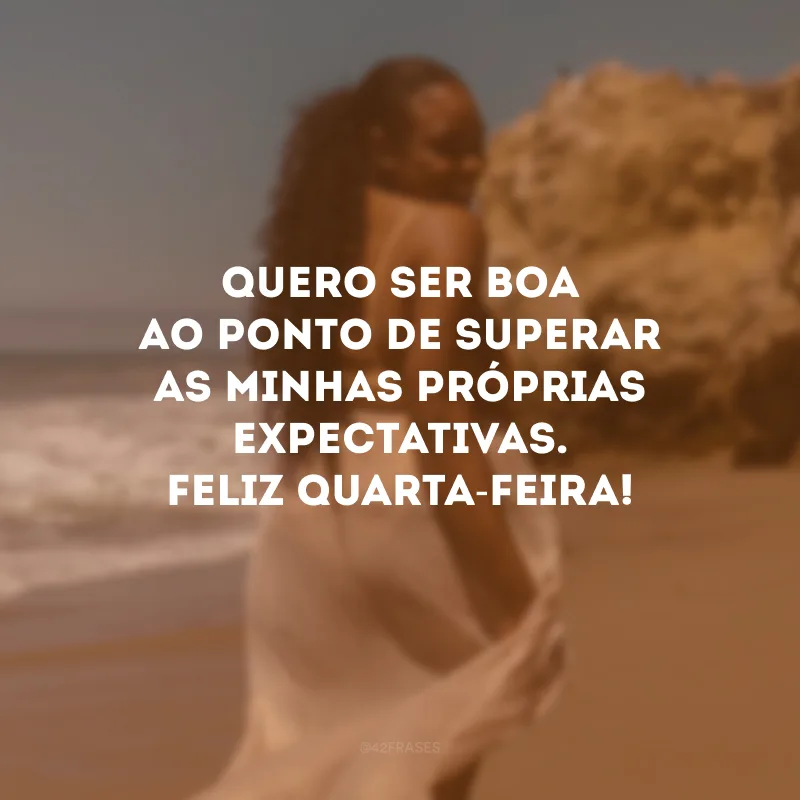 Quero ser boa ao ponto de superar as minhas próprias expectativas. Feliz quarta-feira!