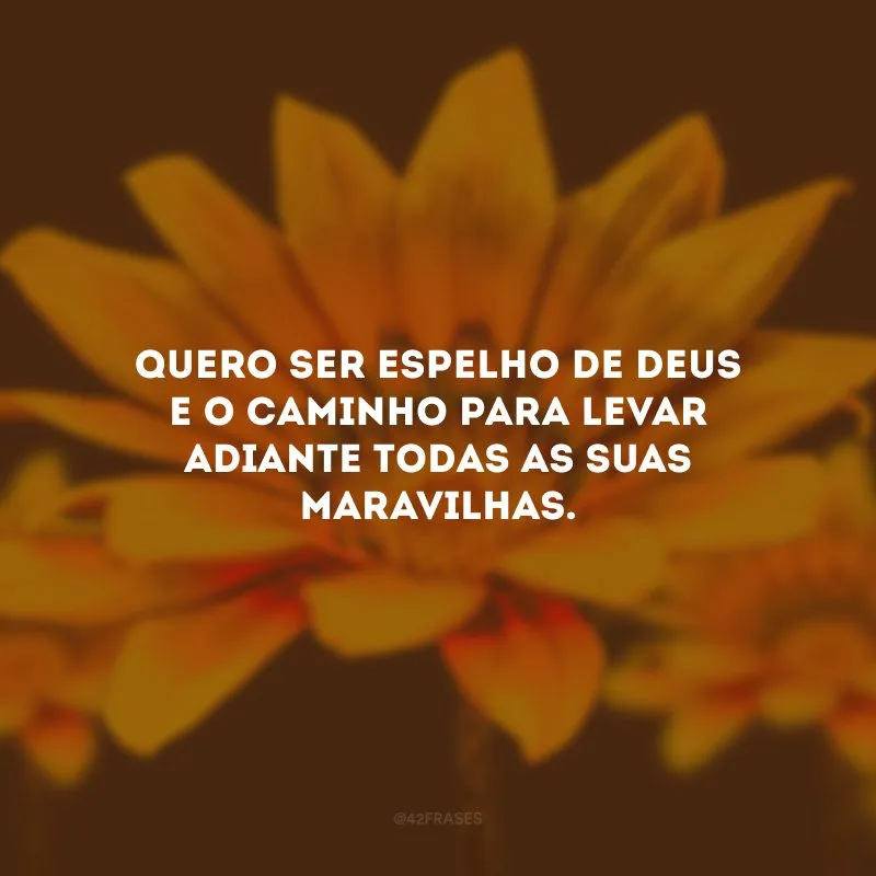 Quero ser espelho de Deus e o caminho para levar adiante todas as Suas maravilhas.