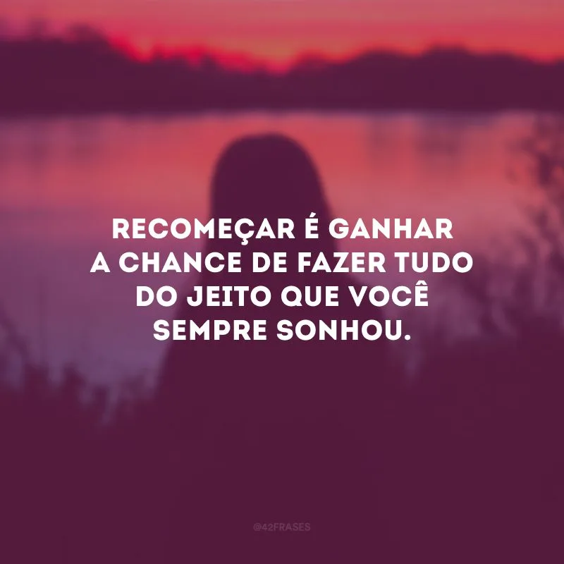 Recomeçar é ganhar a chance de fazer tudo do jeito que você sempre sonhou.