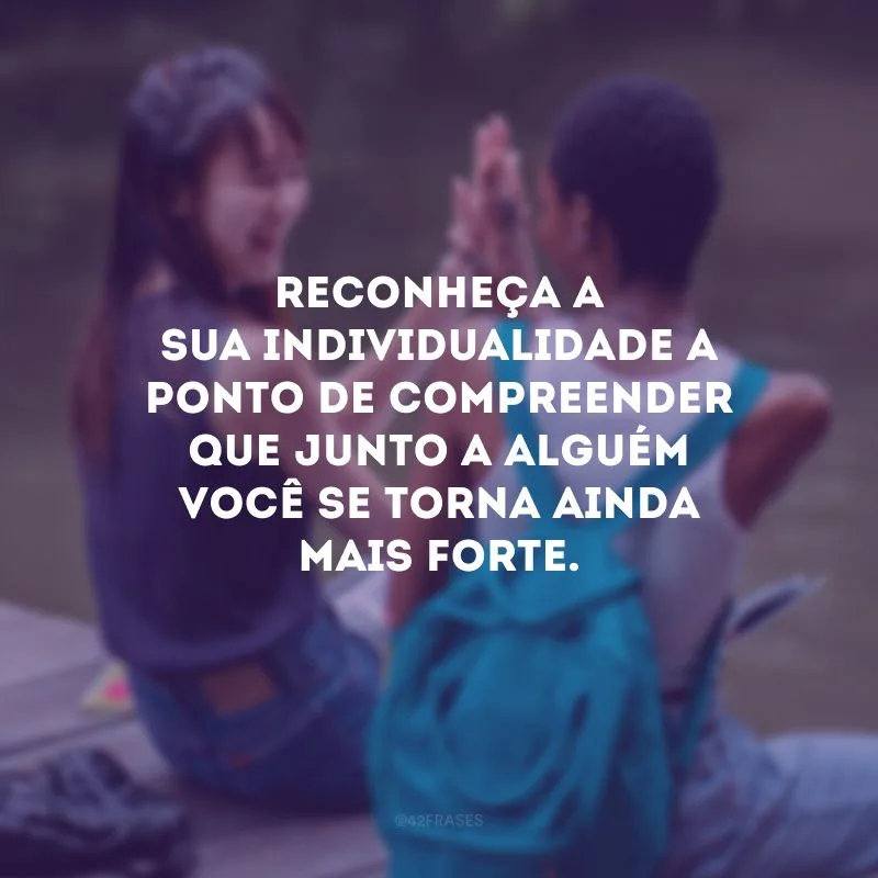 Reconheça a sua individualidade a ponto de compreender que junto a alguém você se torna ainda mais forte. 