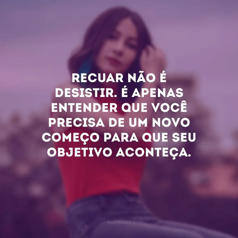 Recuar não é desistir. É apenas entender que você precisa de um novo começo para que seu objetivo aconteça.