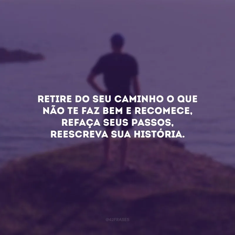Retire do seu caminho o que não te faz bem e recomece, refaça seus passos, reescreva sua história.