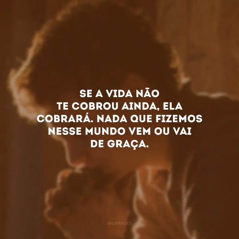 Se a vida não te cobrou ainda, ela cobrará. Nada que fizemos nesse mundo vem ou vai de graça.