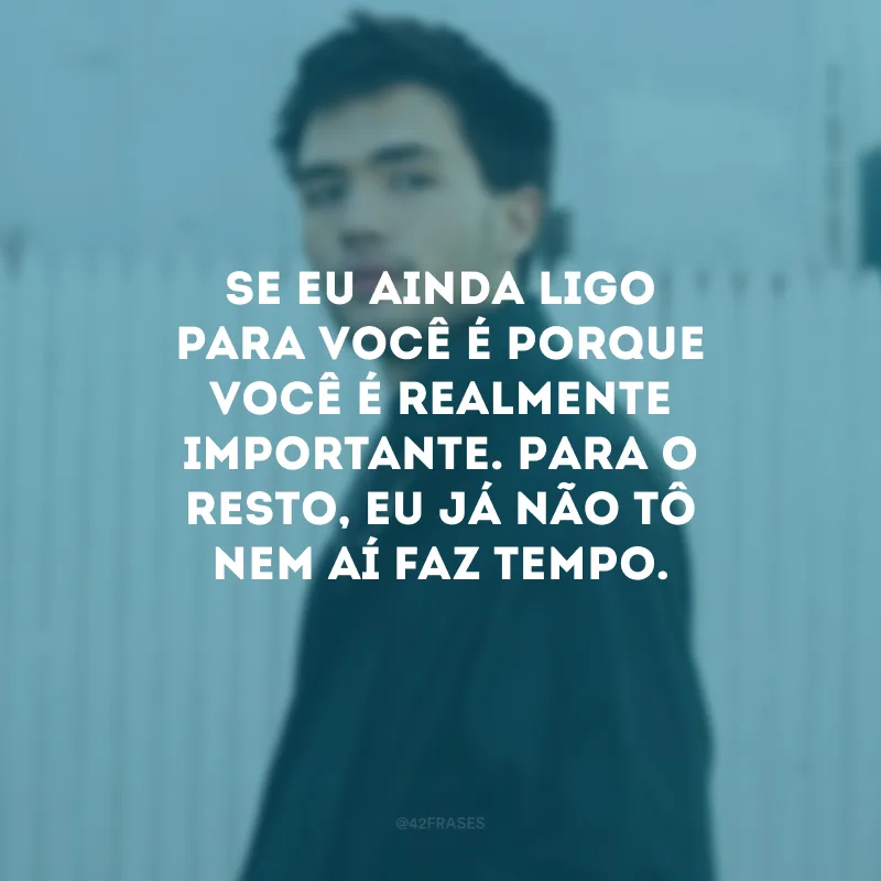 Se eu ainda ligo para você é porque você é realmente importante. Para o resto, eu já não tô nem aí faz tempo.