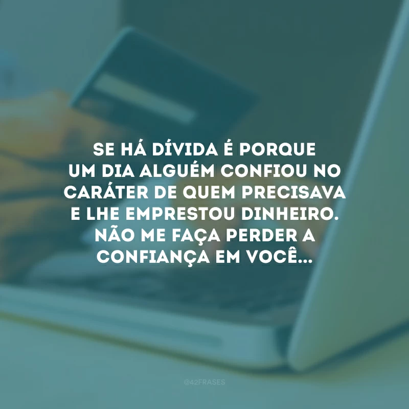 Se há dívida é porque um dia alguém confiou no caráter de quem precisava e lhe emprestou dinheiro. Não me faça perder a confiança em você...