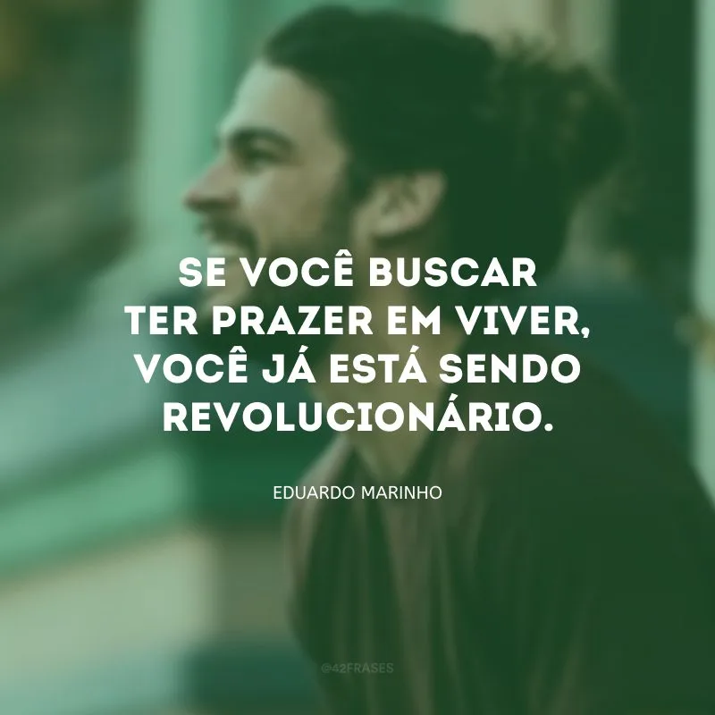 Se você buscar ter prazer em viver, você já está sendo revolucionário.