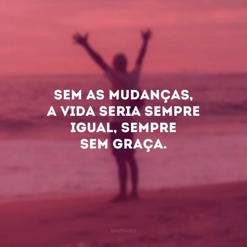 Sem as mudanças, a vida seria sempre igual, sempre sem graça.