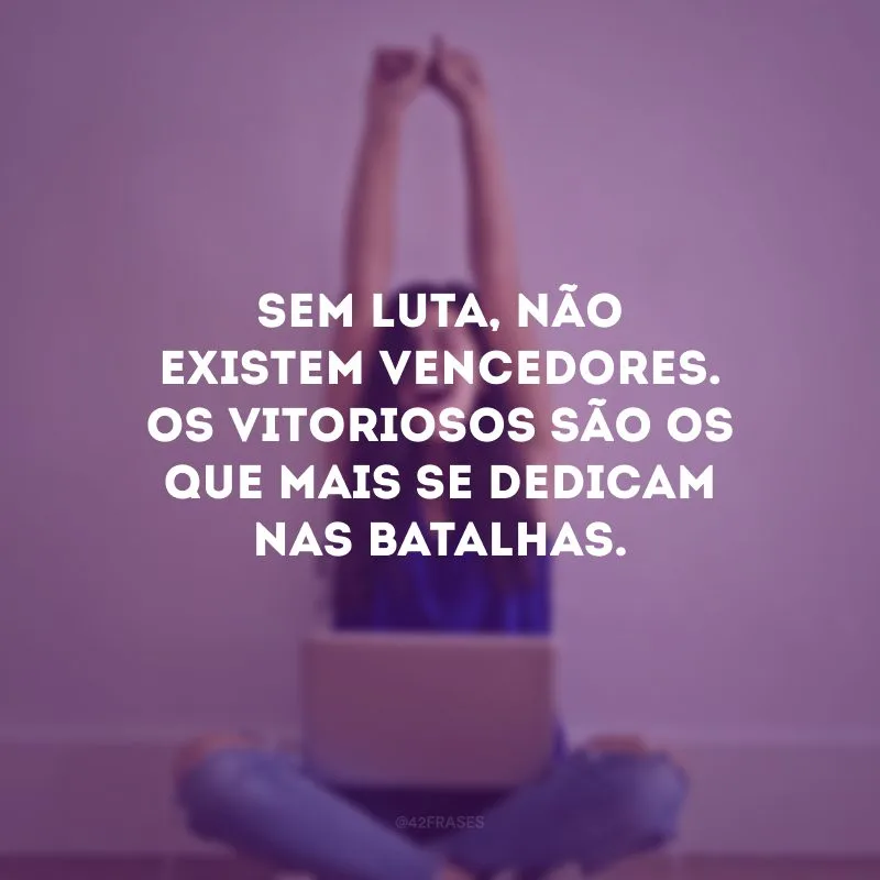 Sem luta, não existem vencedores. Os vitoriosos são os que mais se dedicam nas batalhas.
