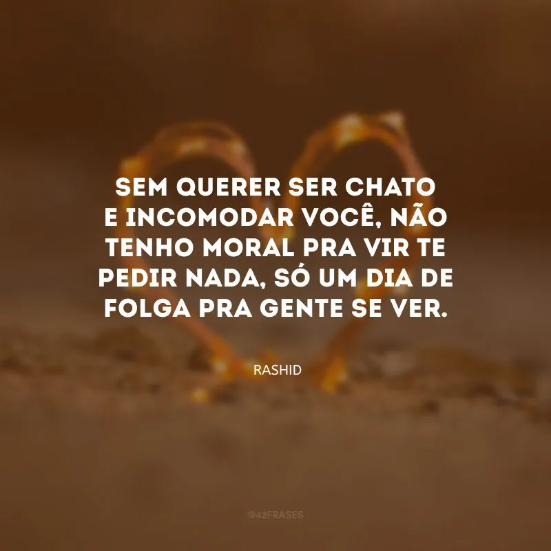 Sem querer ser chato e incomodar você, não tenho moral pra vir te pedir nada, só um dia de folga pra gente se ver. 