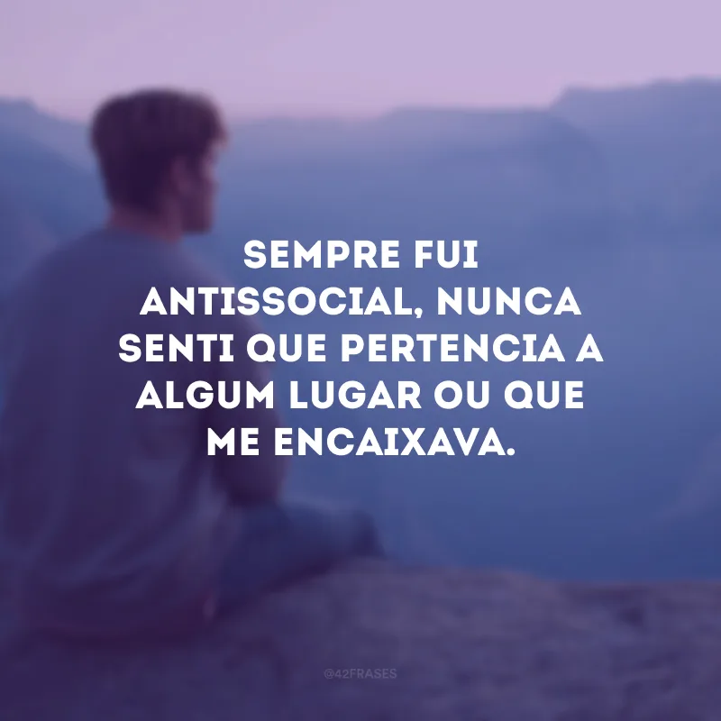 Sempre fui antissocial, nunca senti que pertencia a algum lugar ou que me encaixava. 