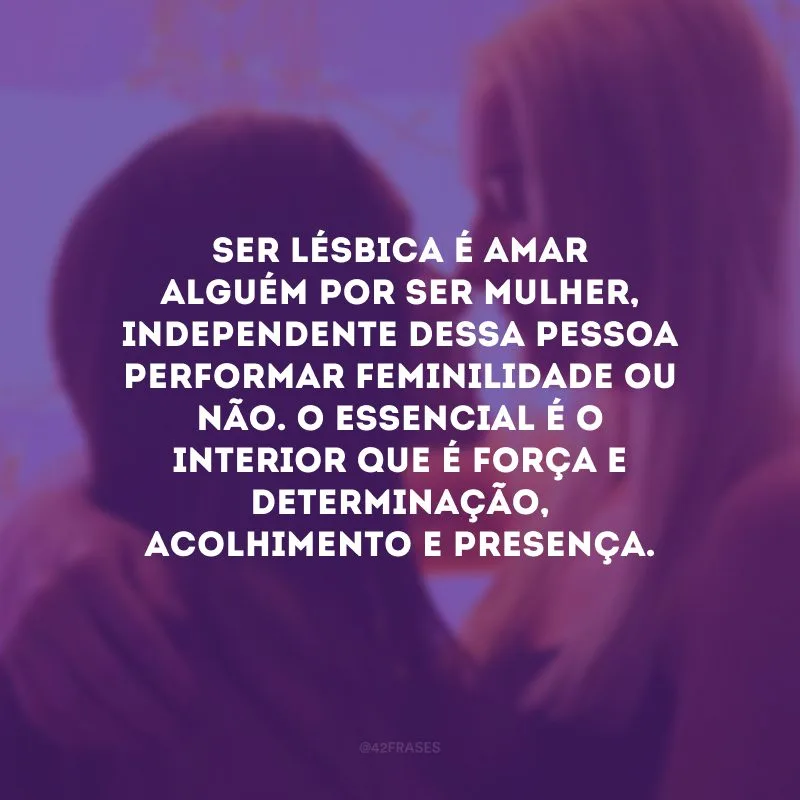 Ser lésbica é amar alguém por ser mulher, independente dessa pessoa performar feminilidade ou não. O essencial é o interior que é força e determinação, acolhimento e presença.