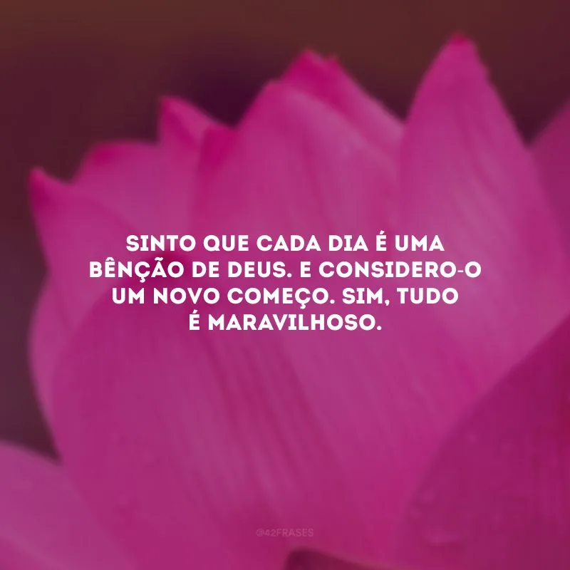 Sinto que cada dia é uma bênção de Deus. E considero-o um novo começo. Sim, tudo é maravilhoso.