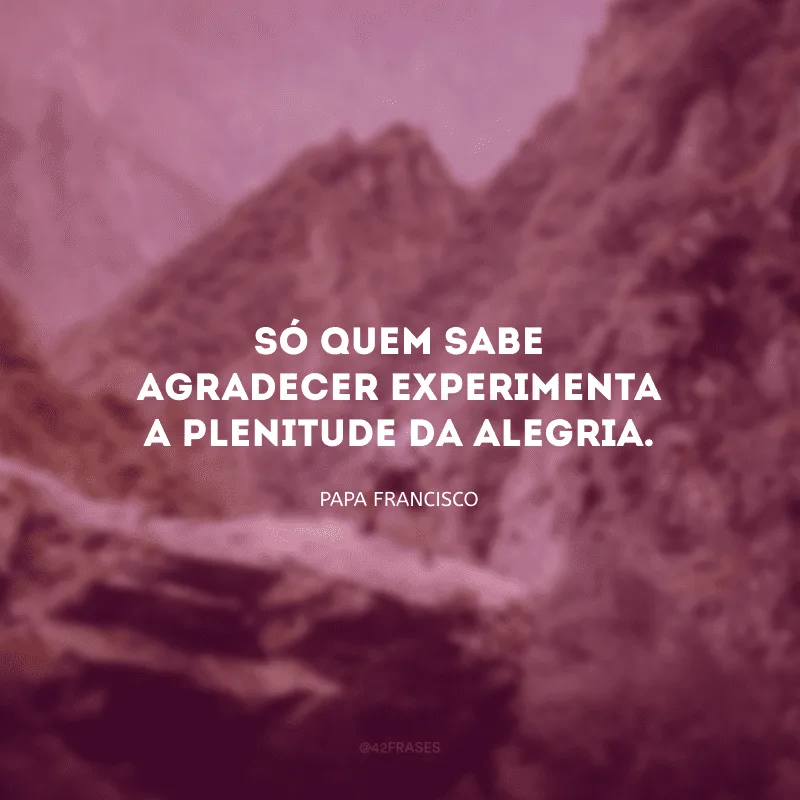 Só quem sabe agradecer experimenta a plenitude da alegria. 
