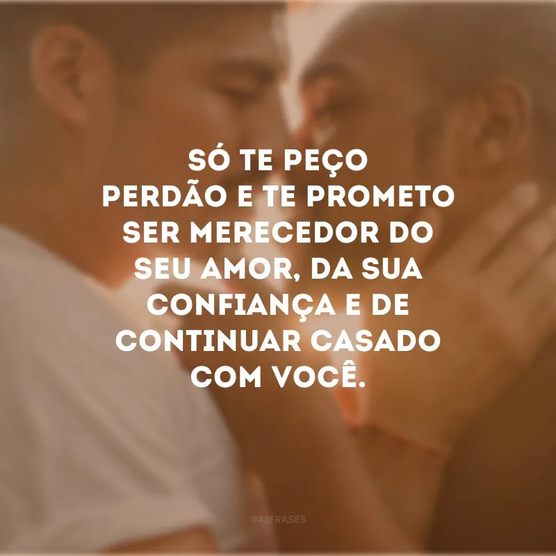 Só te peço perdão e te prometo ser merecedor do seu amor, da sua confiança e de continuar casado com você.
